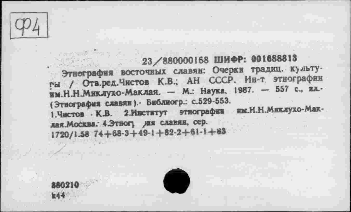 ﻿23/880000168 ШИФР: 001688813
Этнография восточных славян: Очерки традиц. культуры / Отв.ред. Чистов К.В.; АН СССР. Ин-т этнографии йм.Н.Н.Миклухо-Маклая. — М.: Наука. 1987. — 557 с., жа.-(Этнография славян).- Библиогр.: с.529-553.
1.Чистов • KJ3. 2.Ивстггут этнограф« ■м.Н.Н.Миклухо-Мак-лая.Москва. ЧЭтяоп /ля славян, сер.
1720/148 74+68-34-49-1+82-2+61-14-83
880210 к44